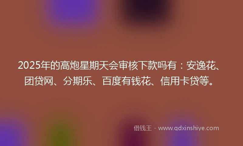 2025年的高炮星期天会审核下款吗有：安逸花、团贷网、分期乐、百度有钱花、信用卡贷等。