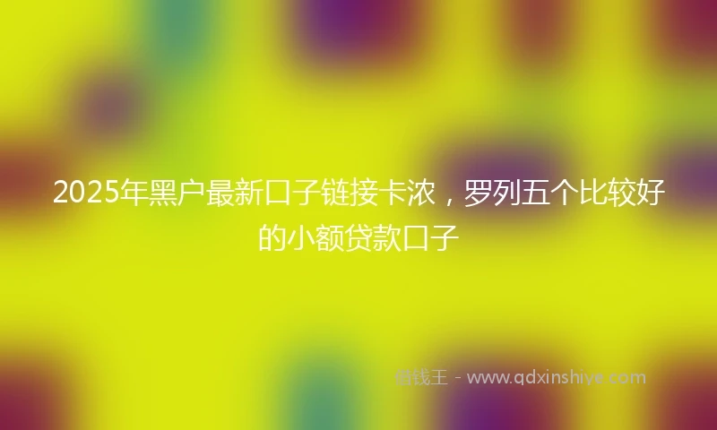 2025年黑户最新口子链接卡浓，罗列五个比较好的小额贷款口子