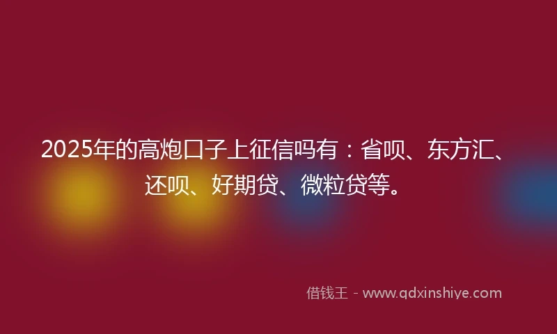 2025年的高炮口子上征信吗有：省呗、东方汇、还呗、好期贷、微粒贷等。