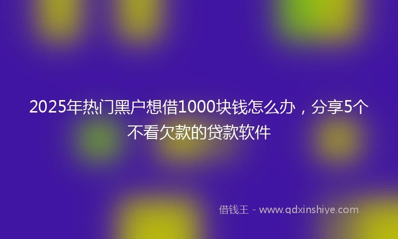 2025年热门黑户想借1000块钱怎么办，分享5个不看欠款的贷款软件