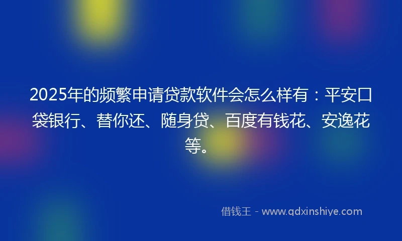 2025年的频繁申请贷款软件会怎么样有：平安口袋银行、替你还、随身贷、百度有钱花、安逸花等。
