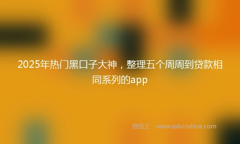 2025年热门黑口子大神，整理五个周周到贷款相同系列的app