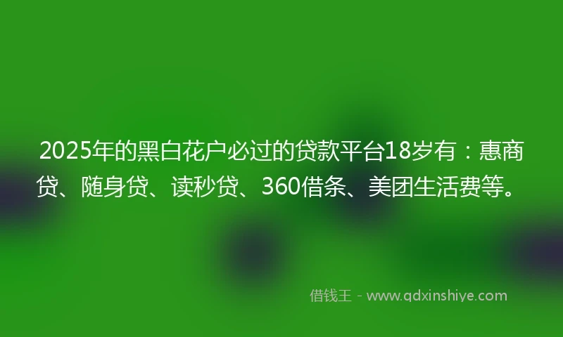 2025年的黑白花户必过的贷款平台18岁有：惠商贷、随身贷、读秒贷、360借条、美团生活费等。