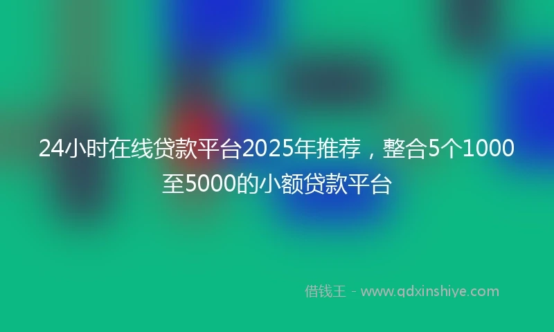 24小时在线贷款平台2025年推荐，整合5个1000至5000的小额贷款平台