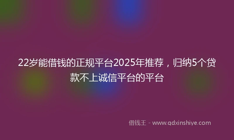 22岁能借钱的正规平台2025年推荐，归纳5个贷款不上诚信平台的平台