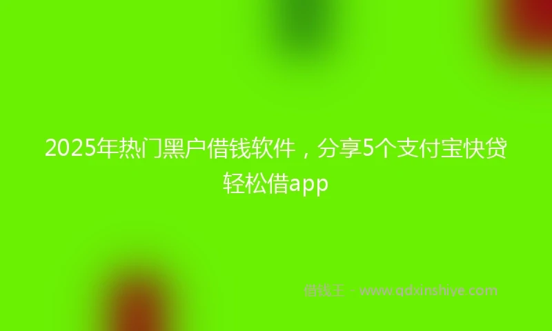 2025年热门黑户借钱软件，分享5个支付宝快贷轻松借app