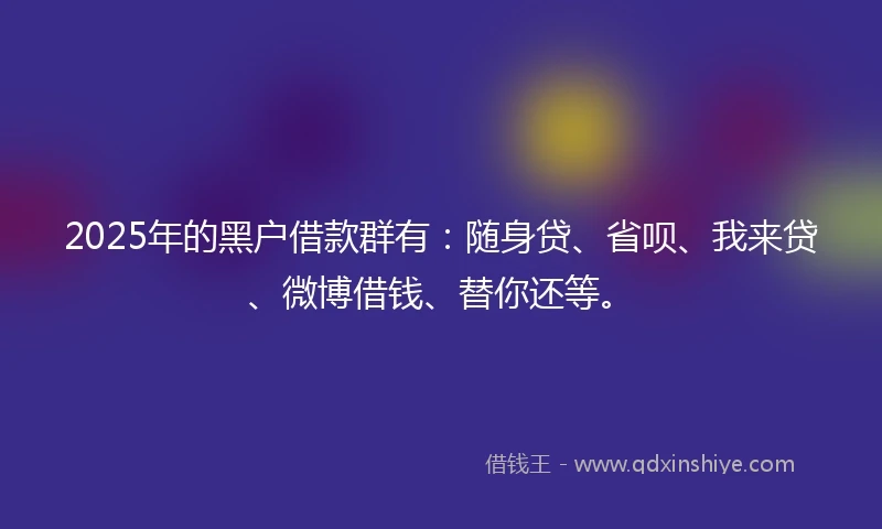 2025年的黑户借款群有：随身贷、省呗、我来贷、微博借钱、替你还等。