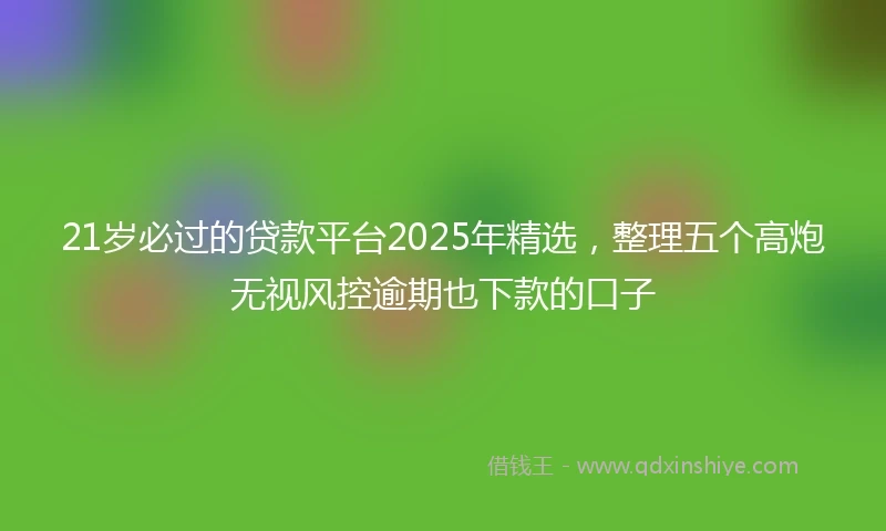 21岁必过的贷款平台2025年精选，整理五个高炮无视风控逾期也下款的口子