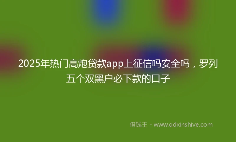 2025年热门高炮贷款app上征信吗安全吗，罗列五个双黑户必下款的口子