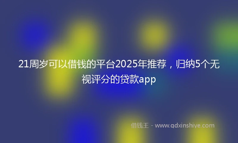 21周岁可以借钱的平台2025年推荐，归纳5个无视评分的贷款app