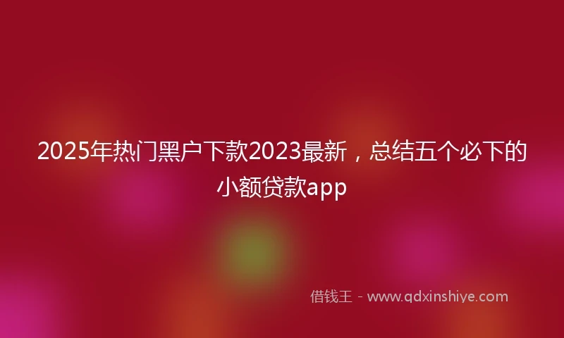 2025年热门黑户下款2023最新，总结五个必下的小额贷款app