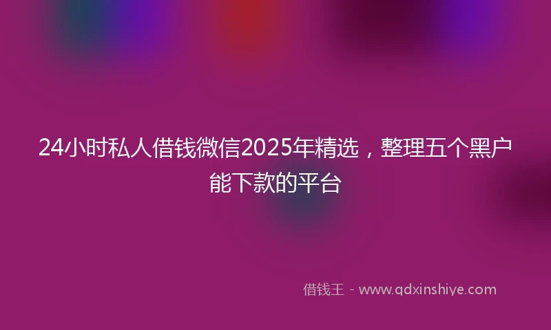 24小时私人借钱微信2025年精选，整理五个黑户能下款的平台