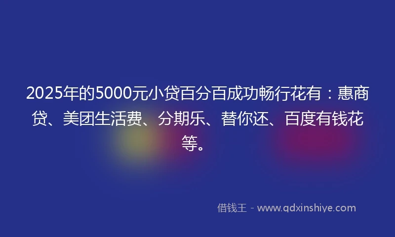 2025年的5000元小贷百分百成功畅行花有:惠商贷、美团生活费、分期乐、替你还、百度有钱花等。