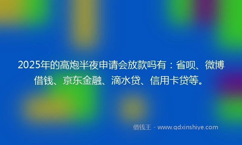 2025年的高炮半夜申请会放款吗有:省呗、微博借钱、京东金融、滴水贷、信用卡贷等。