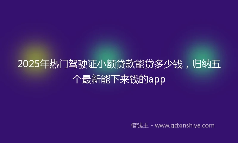 2025年热门驾驶证小额贷款能贷多少钱，归纳五个最新能下来钱的app