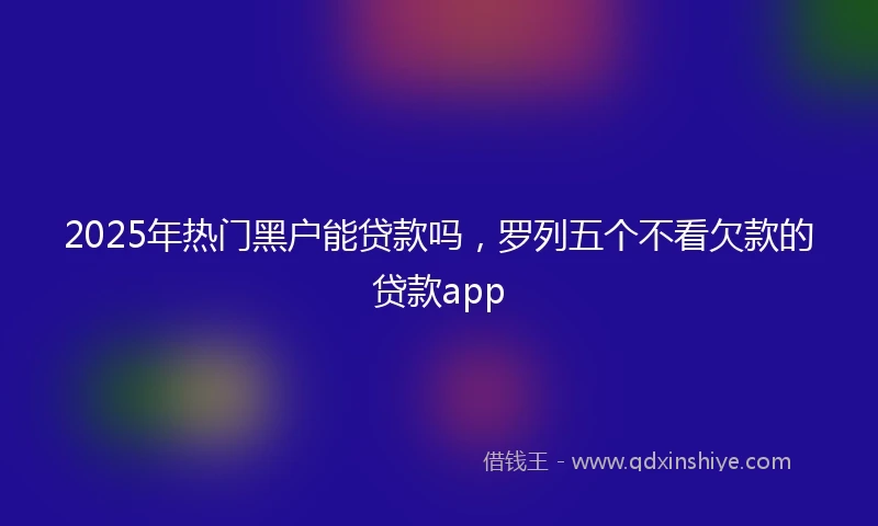 2025年热门黑户能贷款吗，罗列五个不看欠款的贷款app