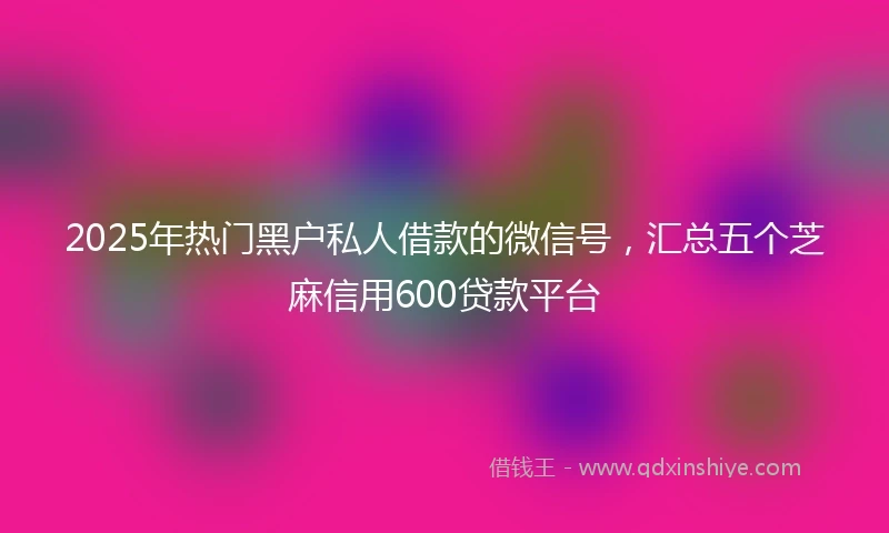 2025年热门黑户私人借款的微信号，汇总五个芝麻信用600贷款平台