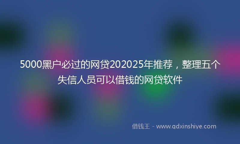 5000黑户必过的网贷202025年推荐,整理五个失信人员可以借钱的网贷软件
