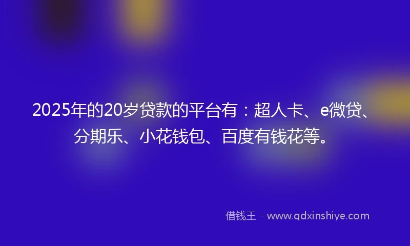 2025年的20岁贷款的平台有：超人卡、e微贷、分期乐、小花钱包、百度有钱花等。