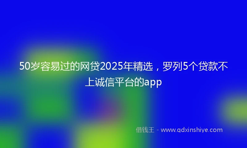 50岁容易过的网贷2025年精选，罗列5个贷款不上诚信平台的app