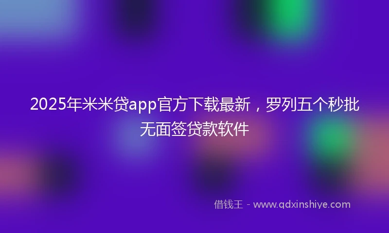 2025年米米贷app官方下载最新，罗列五个秒批无面签贷款软件