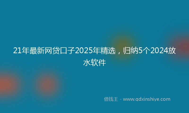21年最新网贷口子2025年精选，归纳5个2024放水软件