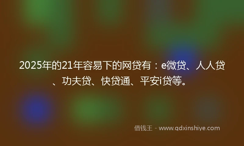 2025年的21年容易下的网贷有：e微贷、人人贷、功夫贷、快贷通、平安i贷等。