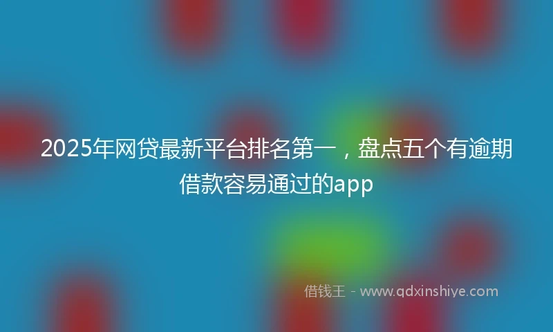 2025年网贷最新平台排名第一，盘点五个有逾期借款容易通过的app