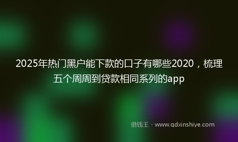 2025年热门黑户能下款的口子有哪些2020，梳理五个周周到贷款相同系列的app