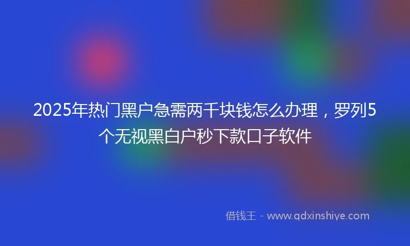 2025年热门黑户急需两千块钱怎么办理，罗列5个无视黑白户秒下款口子软件