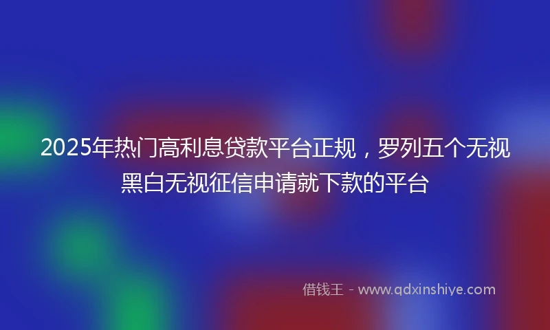 2025年热门高利息贷款平台正规，罗列五个无视黑白无视征信申请就下款的平台