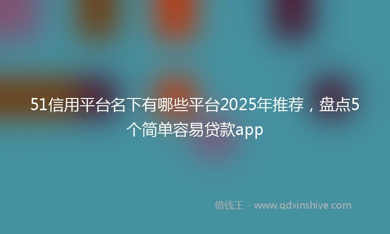 51信用平台名下有哪些平台2025年推荐，盘点5个简单容易贷款app