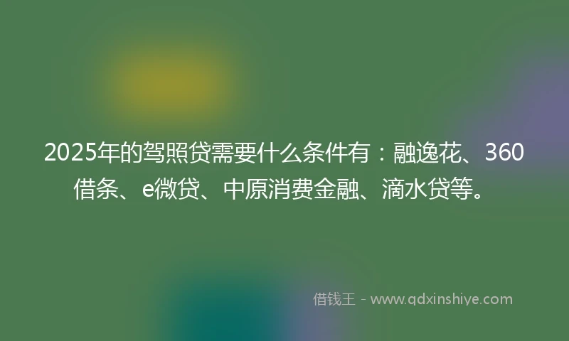 2025年的驾照贷需要什么条件有:融逸花、360借条、e微贷、中原消费金融、滴水贷等。