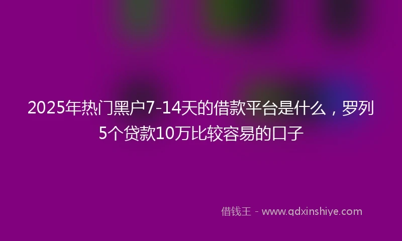 2025年热门黑户7-14天的借款平台是什么，罗列5个贷款10万比较容易的口子