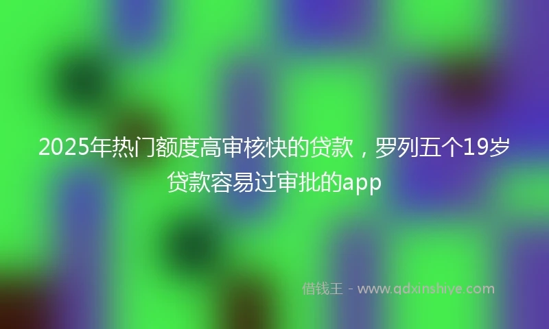 2025年热门额度高审核快的贷款，罗列五个19岁贷款容易过审批的app
