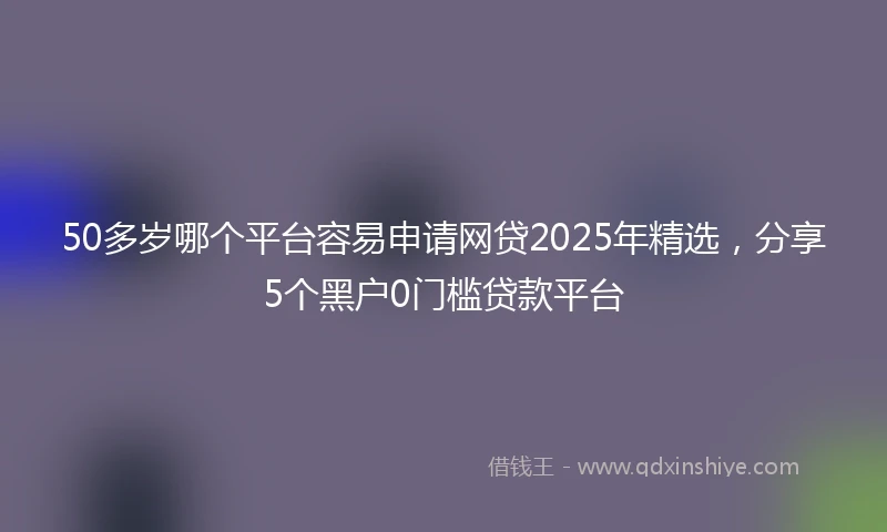 50多岁哪个平台容易申请网贷2025年精选，分享5个黑户0门槛贷款平台