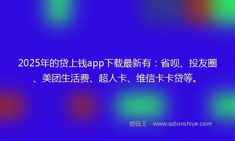 2025年的贷上钱app下载最新有：省呗、投友圈、美团生活费、超人卡、维信卡卡贷等。