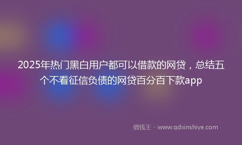 2025年热门黑白用户都可以借款的网贷，总结五个不看征信负债的网贷百分百下款app