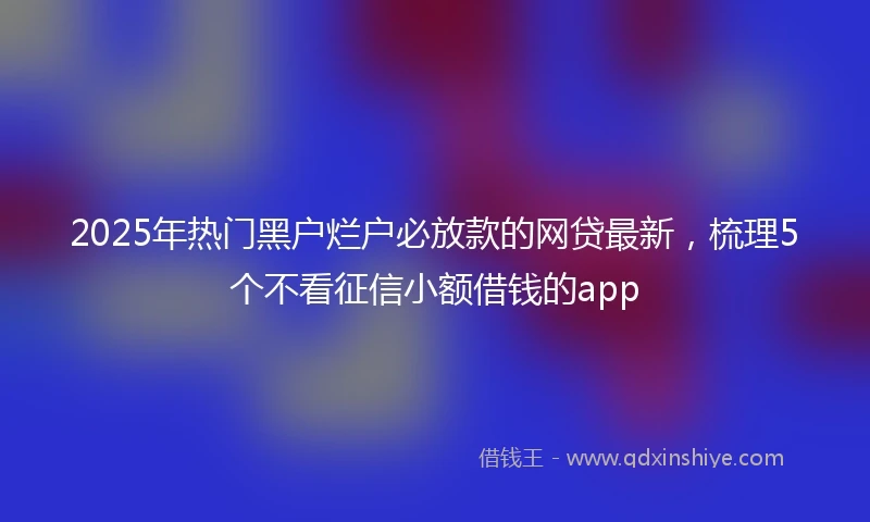 2025年热门黑户烂户必放款的网贷最新，梳理5个不看征信小额借钱的app
