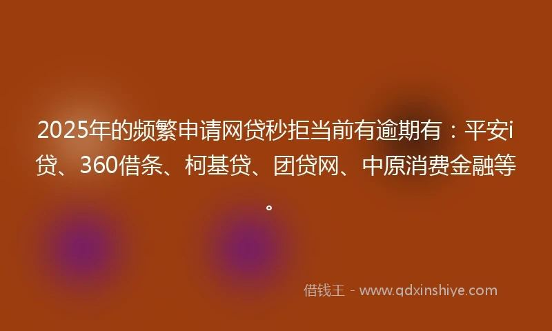 2025年的频繁申请网贷秒拒当前有逾期有：平安i贷、360借条、柯基贷、团贷网、中原消费金融等。