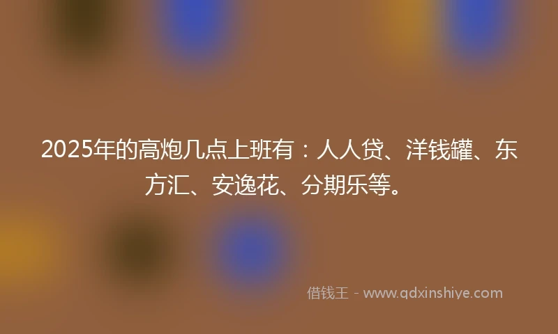 2025年的高炮几点上班有：人人贷、洋钱罐、东方汇、安逸花、分期乐等。