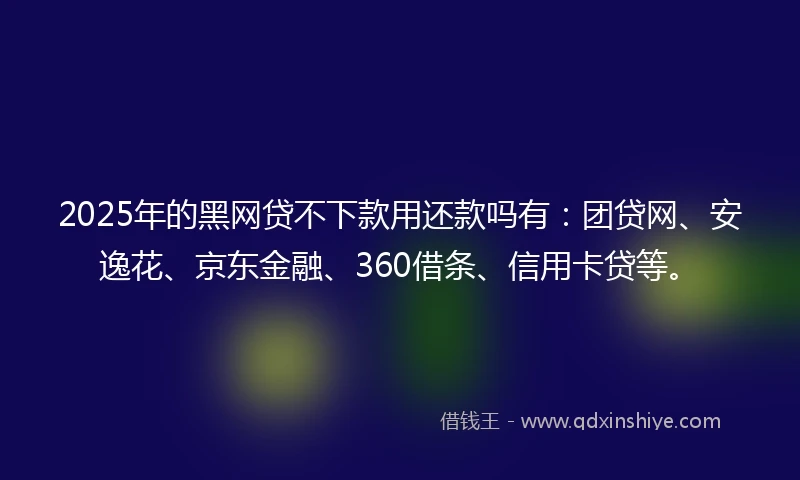 2025年的黑网贷不下款用还款吗有：团贷网、安逸花、京东金融、360借条、信用卡贷等。