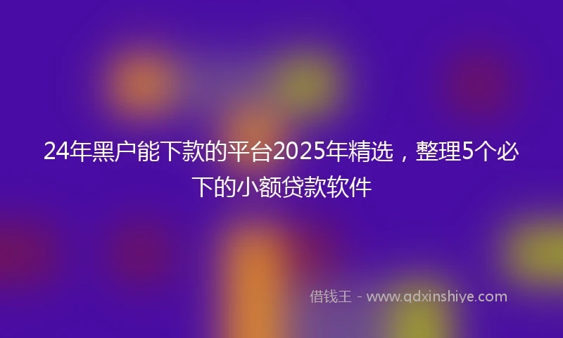 24年黑户能下款的平台2025年精选，整理5个必下的小额贷款软件