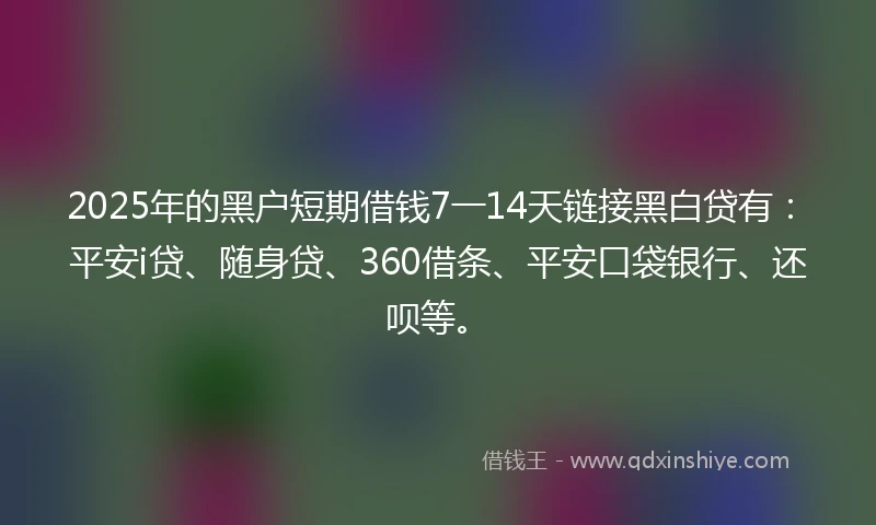 2025年的黑户短期借钱7一14天链接黑白贷有：平安i贷、随身贷、360借条、平安口袋银行、还呗等。