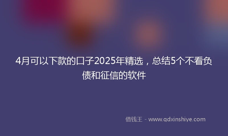 4月可以下款的口子2025年精选,总结5个不看负债和征信的软件