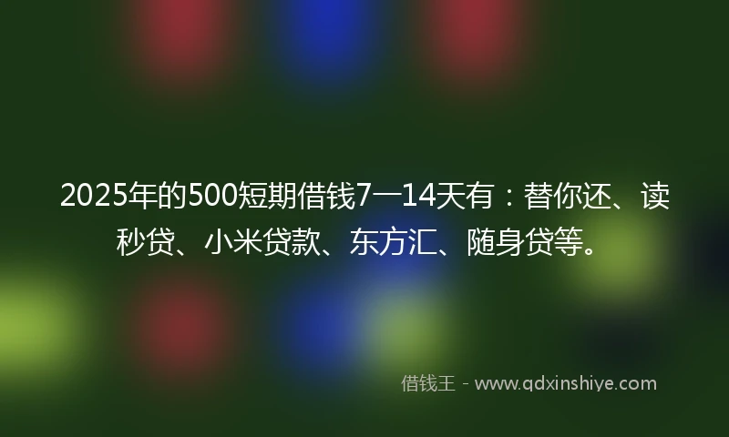 2025年的500短期借钱7一14天有：替你还、读秒贷、小米贷款、东方汇、随身贷等。