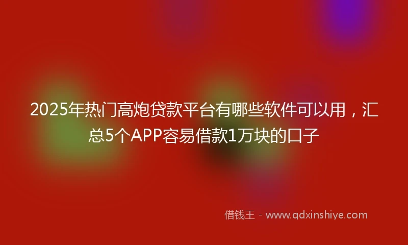 2025年热门高炮贷款平台有哪些软件可以用，汇总5个APP容易借款1万块的口子
