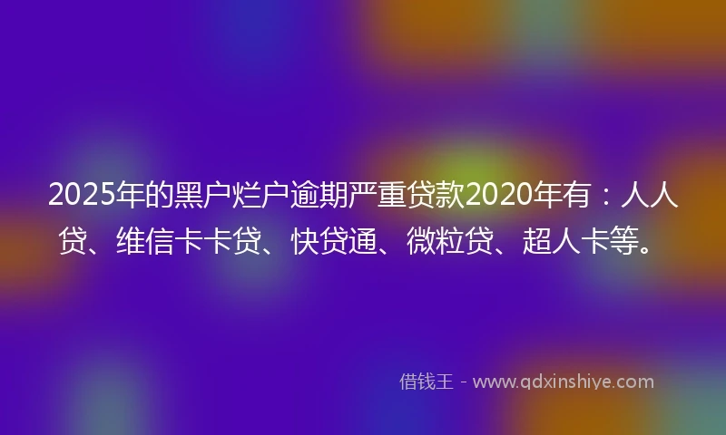 2025年的黑户烂户逾期严重贷款2020年有：人人贷、维信卡卡贷、快贷通、微粒贷、超人卡等。