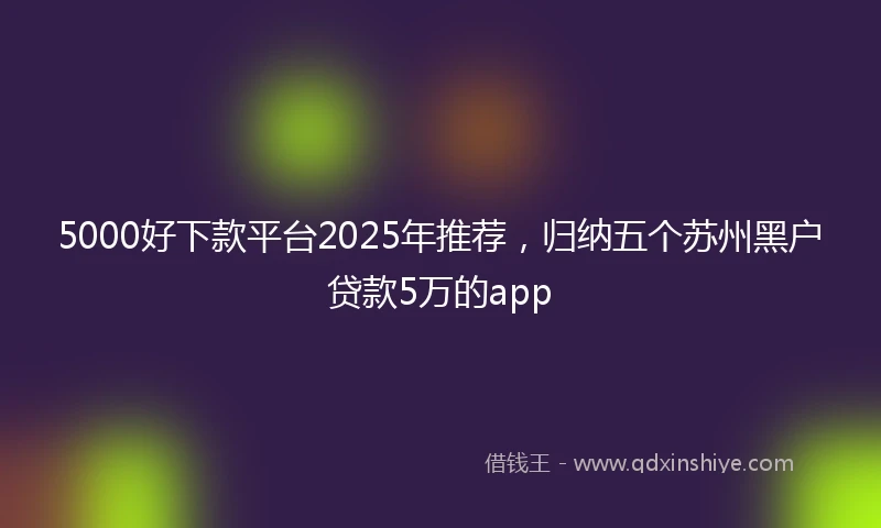 5000好下款平台2025年推荐，归纳五个苏州黑户贷款5万的app