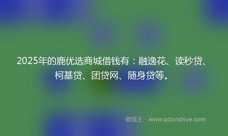 2025年的鹿优选商城借钱有：融逸花、读秒贷、柯基贷、团贷网、随身贷等。